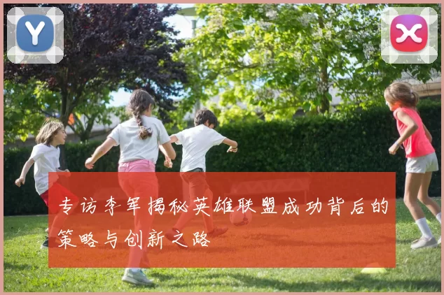 专访李军揭秘英雄联盟成功背后的策略与创新之路