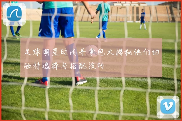 足球明星时尚手拿包大揭秘他们的独特选择与搭配技巧