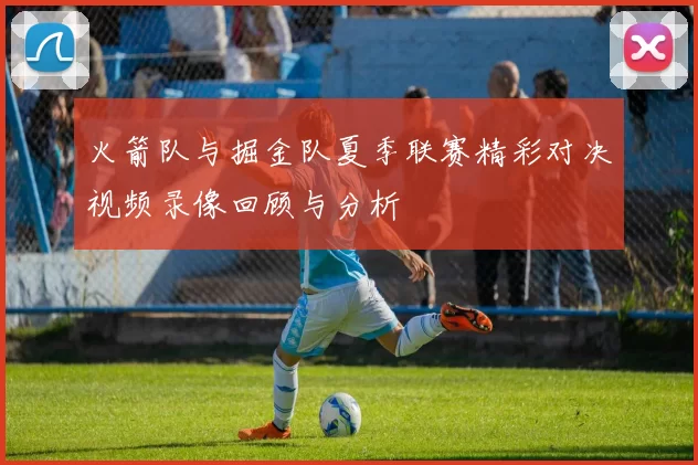 火箭队与掘金队夏季联赛精彩对决视频录像回顾与分析