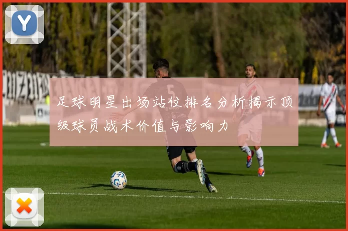 足球明星出场站位排名分析揭示顶级球员战术价值与影响力