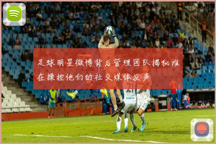 足球明星微博背后管理团队揭秘谁在操控他们的社交媒体发声