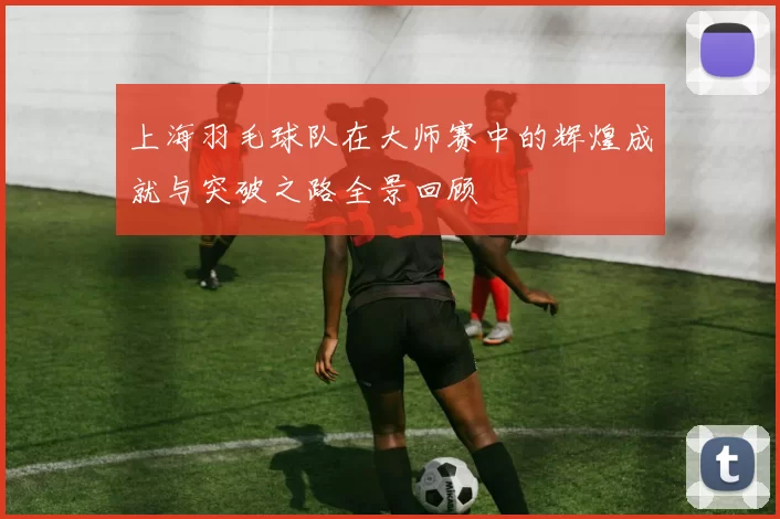 上海羽毛球队在大师赛中的辉煌成就与突破之路全景回顾