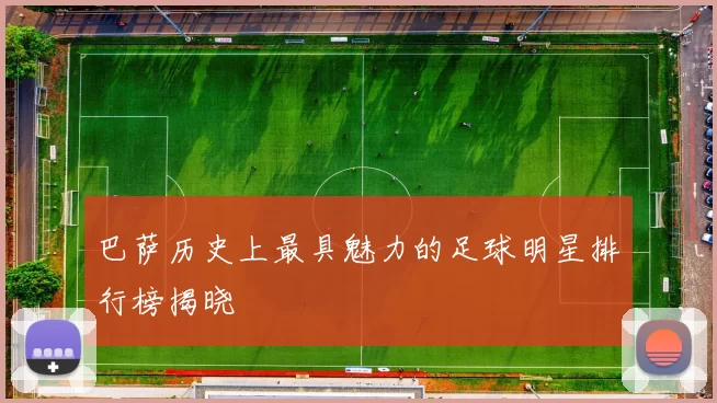 巴萨历史上最具魅力的足球明星排行榜揭晓