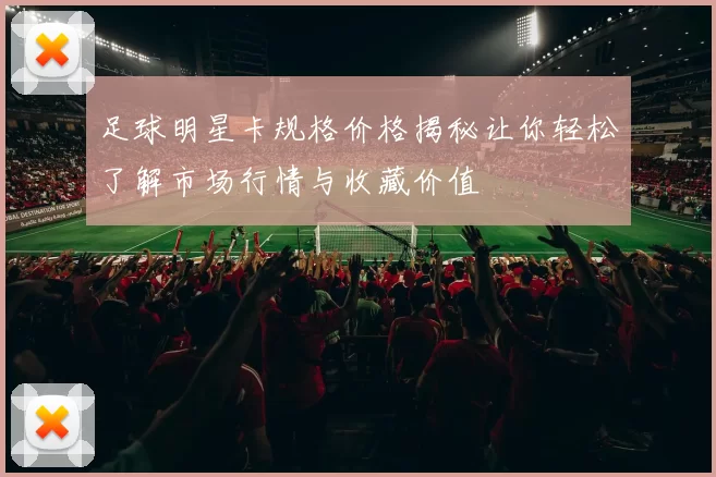 足球明星卡规格价格揭秘让你轻松了解市场行情与收藏价值