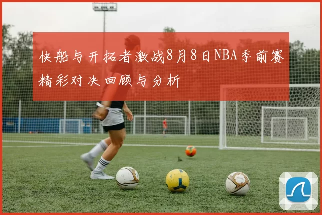 快船与开拓者激战8月8日NBA季前赛精彩对决回顾与分析