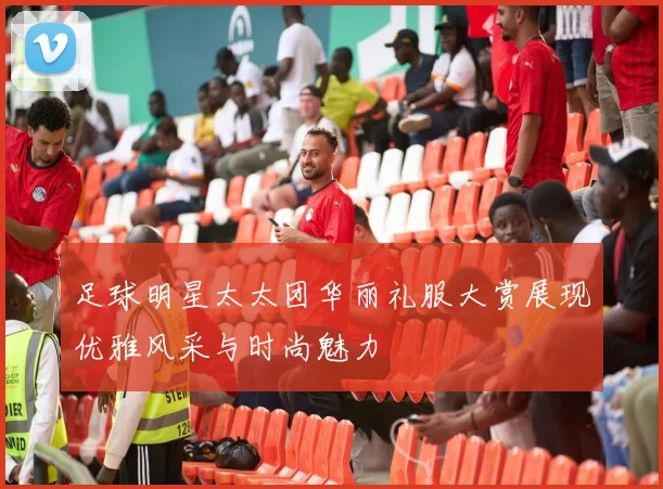 足球明星太太团华丽礼服大赏展现优雅风采与时尚魅力