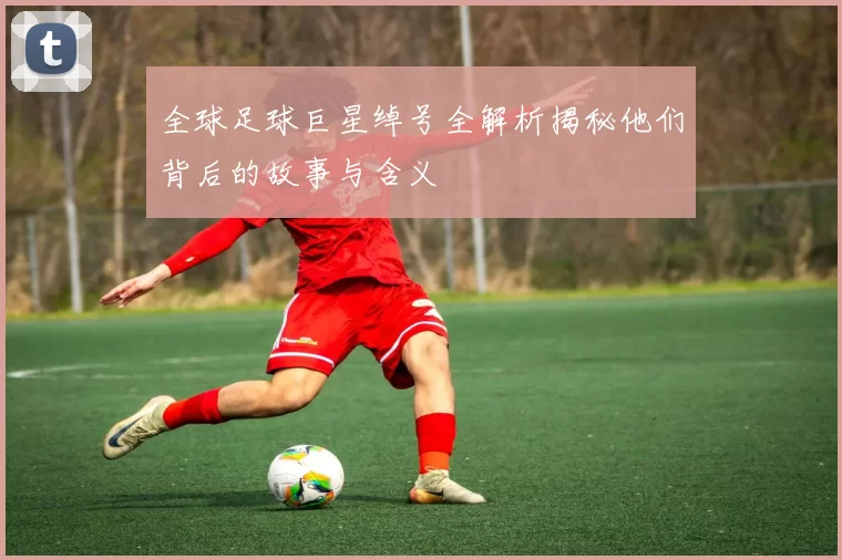 全球足球巨星绰号全解析揭秘他们背后的故事与含义