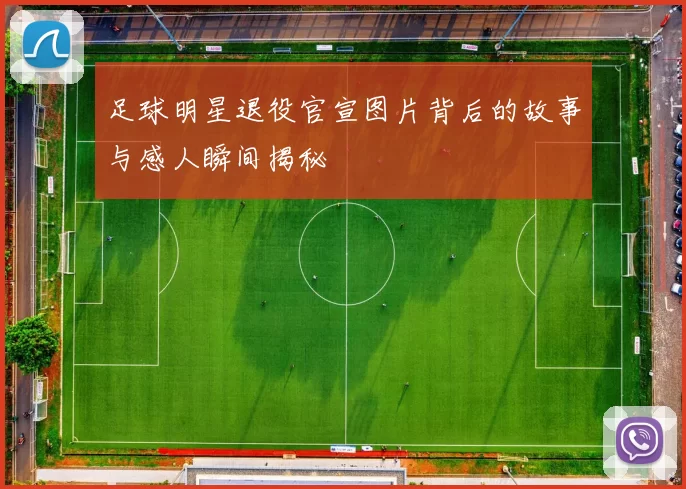 足球明星退役官宣图片背后的故事与感人瞬间揭秘