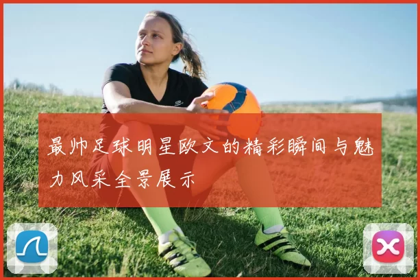 最帅足球明星欧文的精彩瞬间与魅力风采全景展示