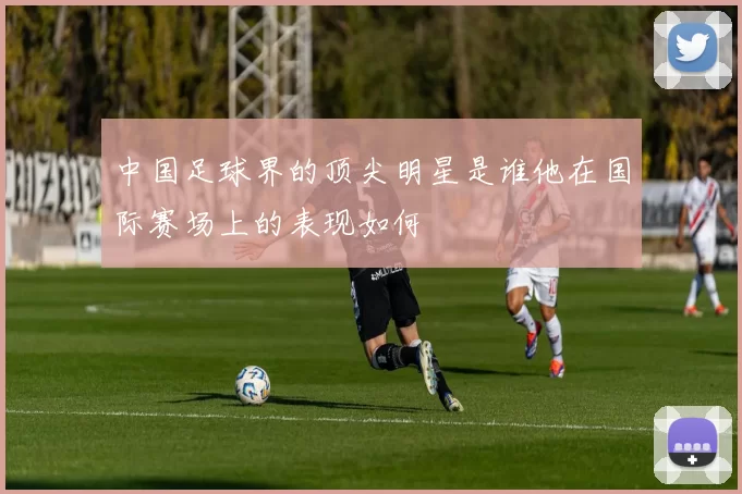 中国足球界的顶尖明星是谁他在国际赛场上的表现如何