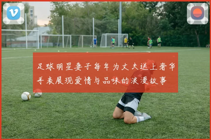 足球明星妻子每年为丈夫送上奢华手表展现爱情与品味的浪漫故事