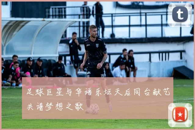 足球巨星与华语乐坛天后同台献艺共谱梦想之歌