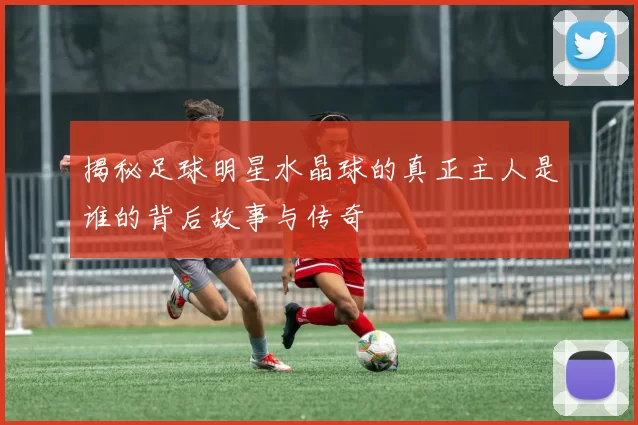 揭秘足球明星水晶球的真正主人是谁的背后故事与传奇