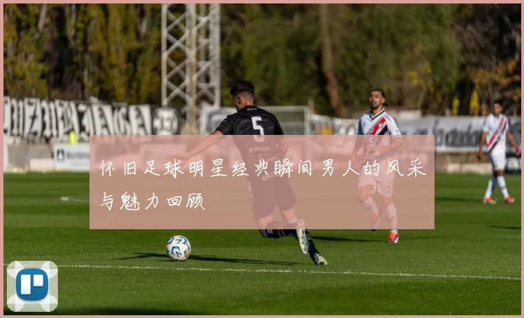 怀旧足球明星经典瞬间男人的风采与魅力回顾