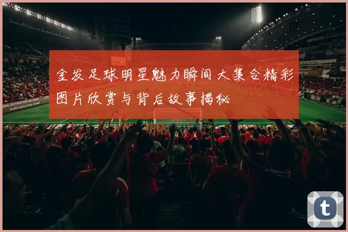 金发足球明星魅力瞬间大集合精彩图片欣赏与背后故事揭秘