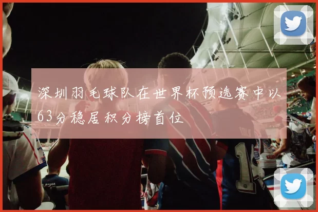深圳羽毛球队在世界杯预选赛中以63分稳居积分榜首位