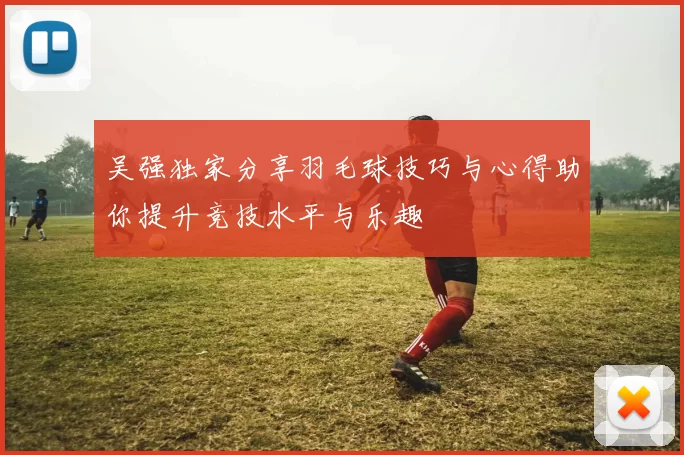 吴强独家分享羽毛球技巧与心得助你提升竞技水平与乐趣