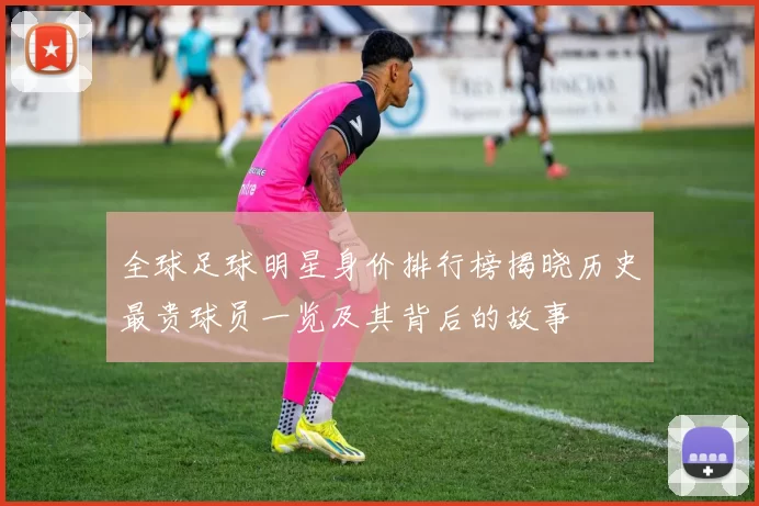全球足球明星身价排行榜揭晓历史最贵球员一览及其背后的故事