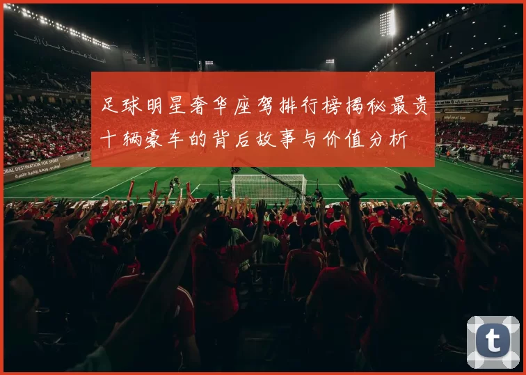 足球明星奢华座驾排行榜揭秘最贵十辆豪车的背后故事与价值分析