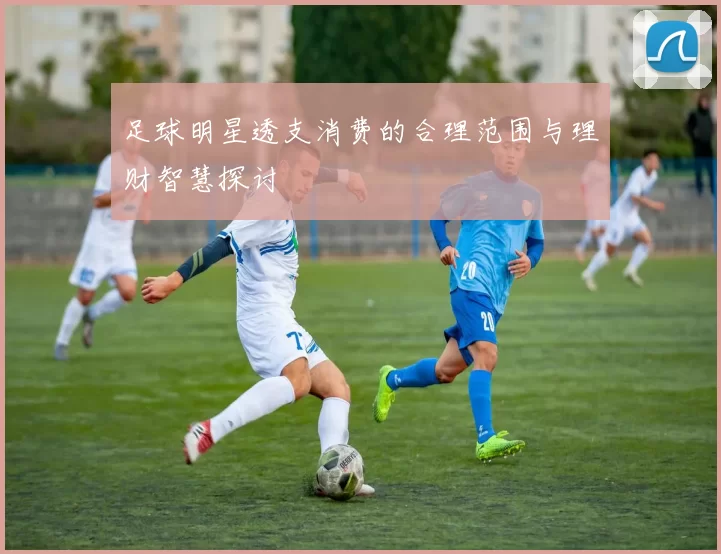 足球明星透支消费的合理范围与理财智慧探讨
