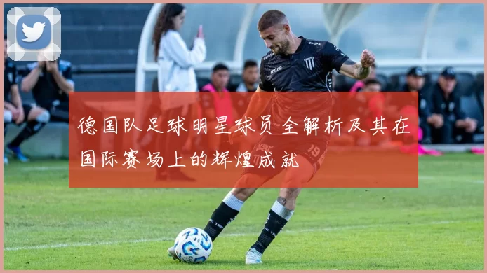 德国队足球明星球员全解析及其在国际赛场上的辉煌成就