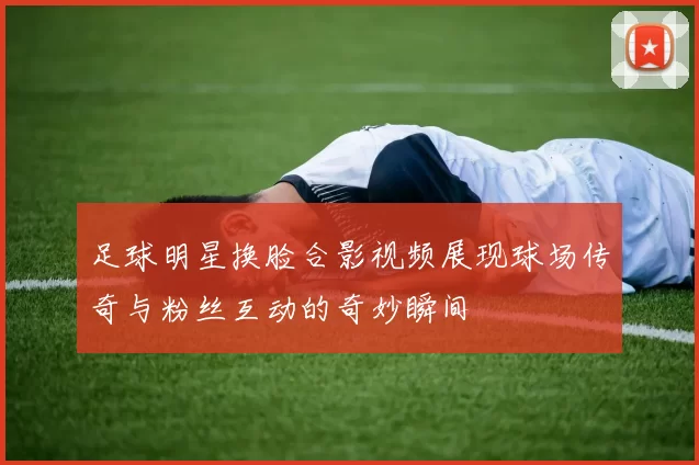 足球明星换脸合影视频展现球场传奇与粉丝互动的奇妙瞬间