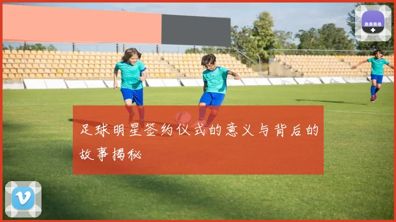 足球明星签约仪式的意义与背后的故事揭秘