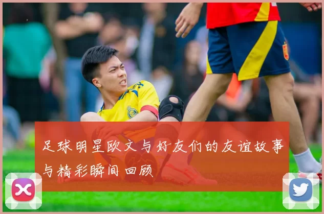 足球明星欧文与好友们的友谊故事与精彩瞬间回顾