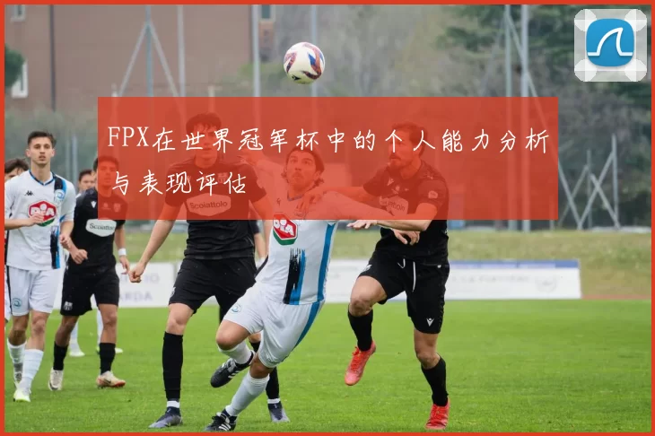 FPX在世界冠军杯中的个人能力分析与表现评估