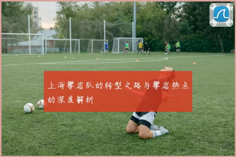 上海攀岩队的转型之路与攀岩热点的深度解析