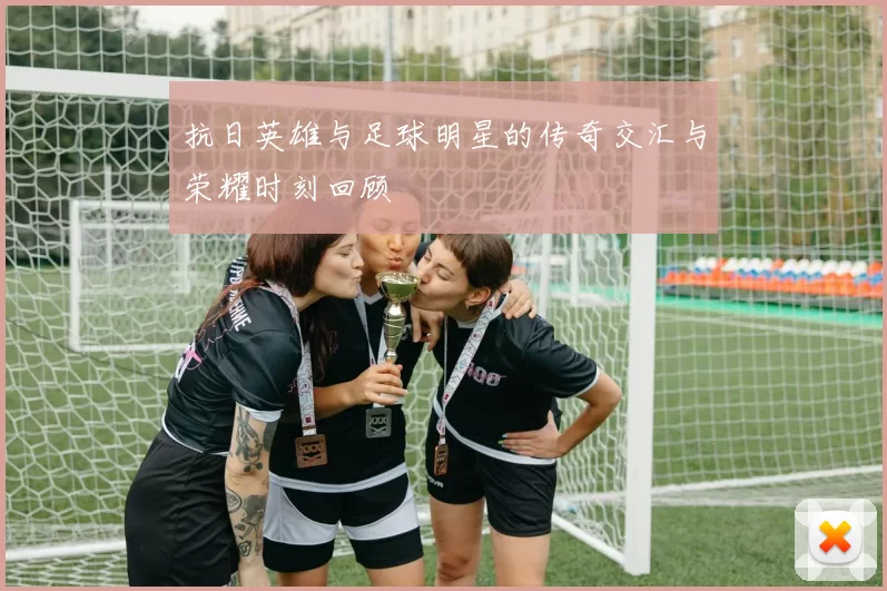 抗日英雄与足球明星的传奇交汇与荣耀时刻回顾