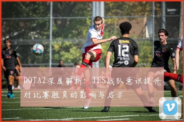 DOTA2深度解析：TES战队意识提升对比赛胜负的影响与启示