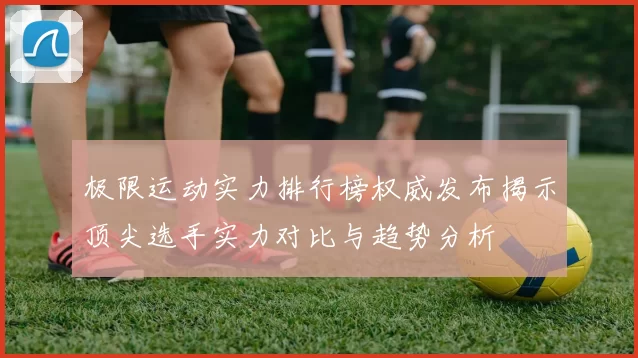 极限运动实力排行榜权威发布揭示顶尖选手实力对比与趋势分析