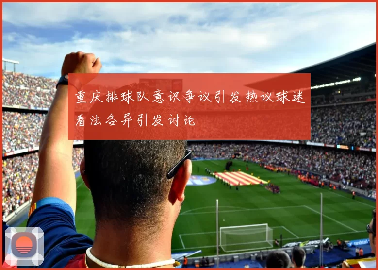 重庆排球队意识争议引发热议球迷看法各异引发讨论