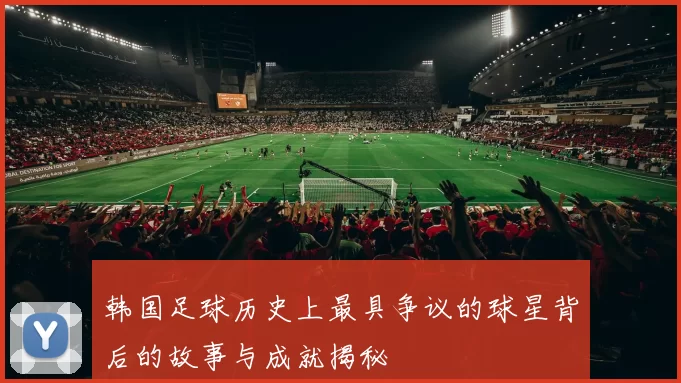 韩国足球历史上最具争议的球星背后的故事与成就揭秘
