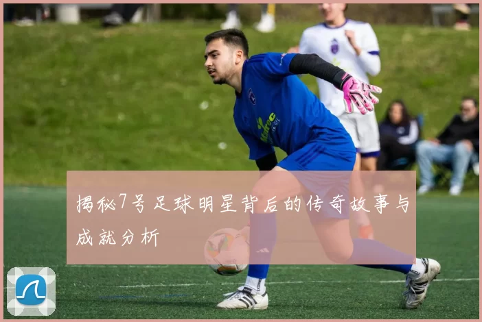 揭秘7号足球明星背后的传奇故事与成就分析