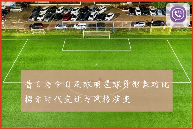 昔日与今日足球明星球员形象对比揭示时代变迁与风格演变