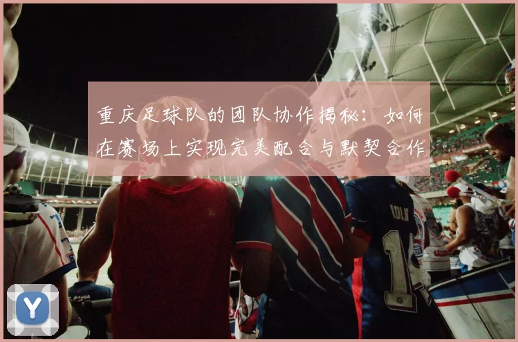 重庆足球队的团队协作揭秘：如何在赛场上实现完美配合与默契合作