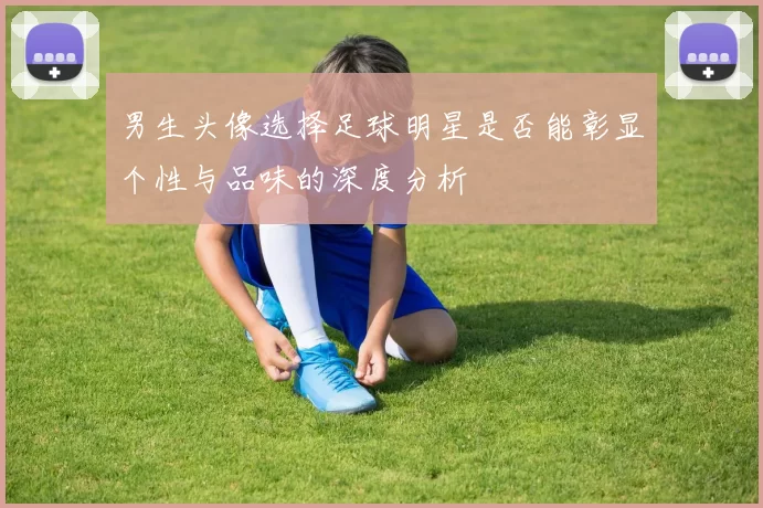 男生头像选择足球明星是否能彰显个性与品味的深度分析