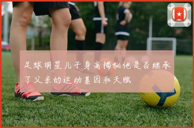 足球明星儿子身高揭秘他是否继承了父亲的运动基因和天赋