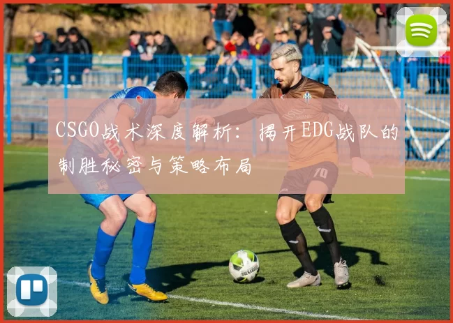 CSGO战术深度解析：揭开EDG战队的制胜秘密与策略布局