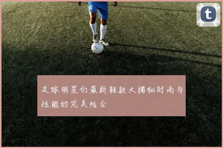 足球明星们最新鞋款大揭秘时尚与性能的完美结合