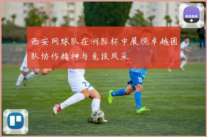 西安网球队在洲际杯中展现卓越团队协作精神与竞技风采