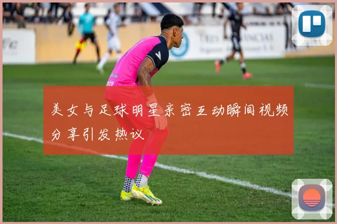 美女与足球明星亲密互动瞬间视频分享引发热议