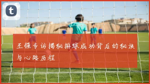 王强专访揭秘排球成功背后的秘诀与心路历程