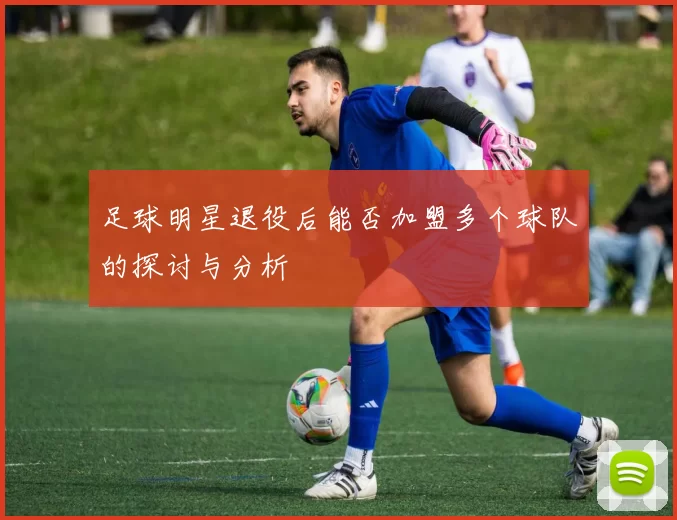 足球明星退役后能否加盟多个球队的探讨与分析