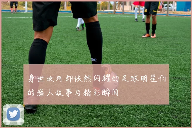 身世坎坷却依然闪耀的足球明星们的感人故事与精彩瞬间