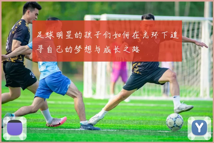 足球明星的孩子们如何在光环下追寻自己的梦想与成长之路