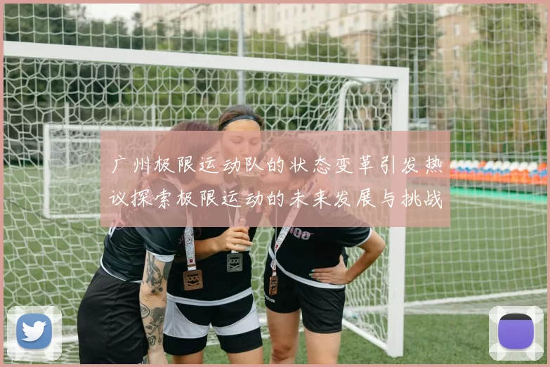 广州极限运动队的状态变革引发热议探索极限运动的未来发展与挑战
