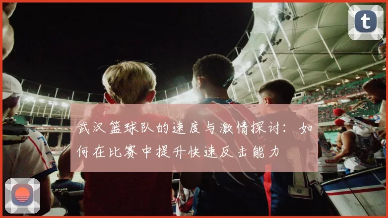武汉篮球队的速度与激情探讨：如何在比赛中提升快速反击能力